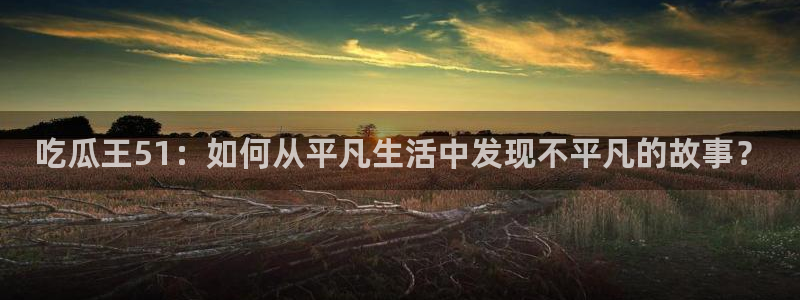 吃瓜王51：如何从平凡生活中发现不平凡的故事？